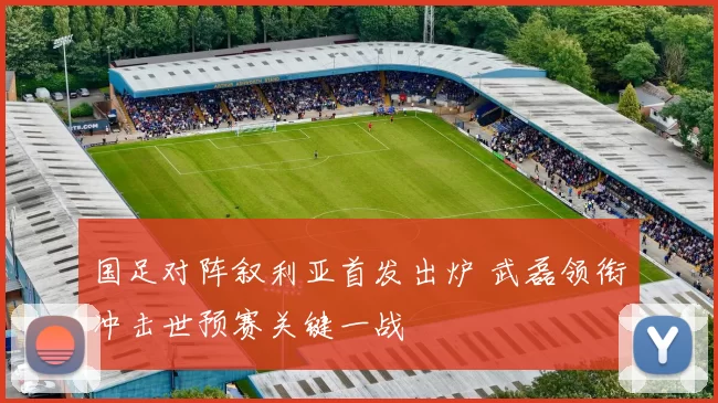 国足对阵叙利亚首发出炉 武磊领衔冲击世预赛关键一战