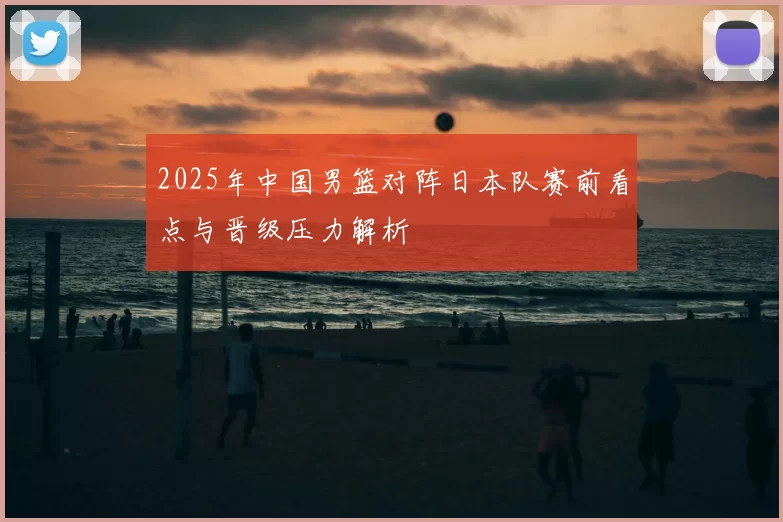 2025年中国男篮对阵日本队赛前看点与晋级压力解析