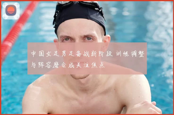 中国女足男足备战新阶段 训练调整与阵容磨合成关注焦点