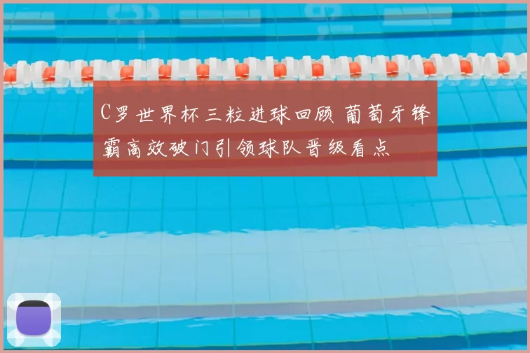 C罗世界杯三粒进球回顾 葡萄牙锋霸高效破门引领球队晋级看点