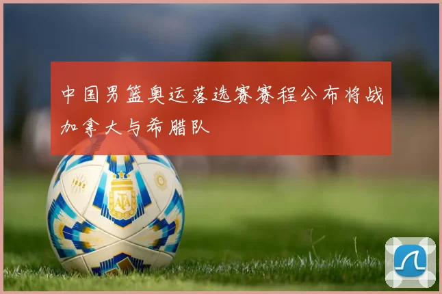 中国男篮奥运落选赛赛程公布将战加拿大与希腊队