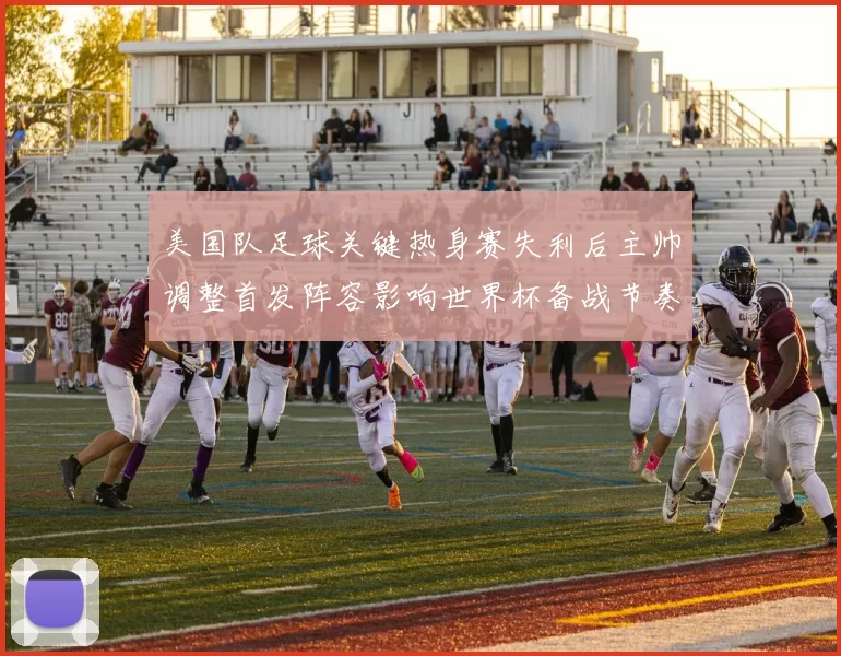 美国队足球关键热身赛失利后主帅调整首发阵容影响世界杯备战节奏