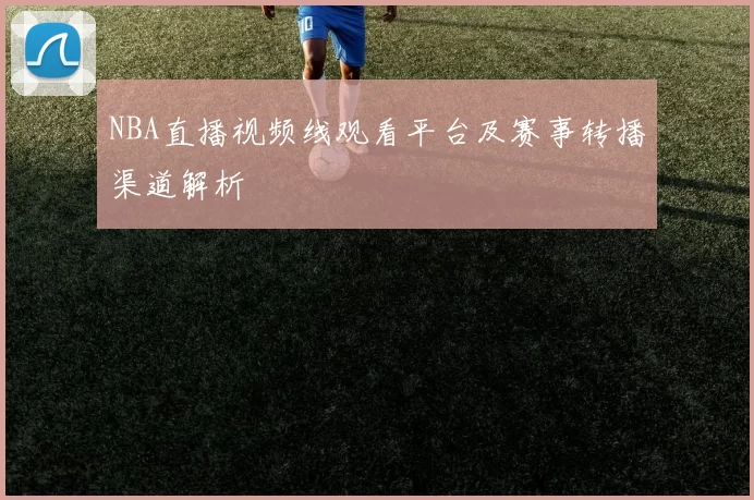 NBA直播视频线观看平台及赛事转播渠道解析