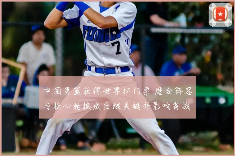 中国男篮获得世界杯门票 磨合阵容与核心轮换成出线关键并影响备战策略