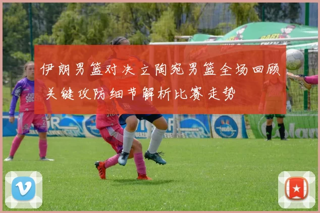 伊朗男篮对决立陶宛男篮全场回顾 关键攻防细节解析比赛走势