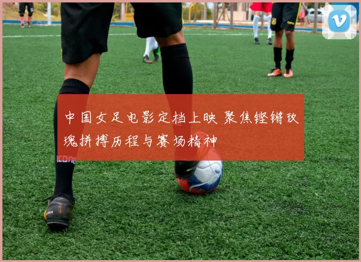 中国女足电影定档上映 聚焦铿锵玫瑰拼搏历程与赛场精神