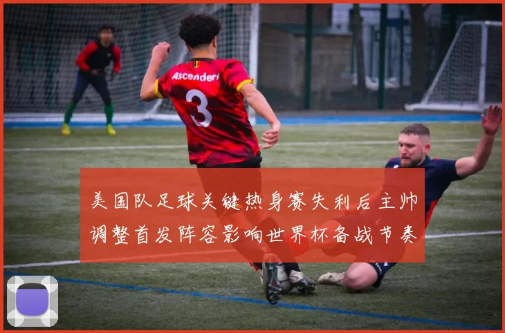 美国队足球关键热身赛失利后主帅调整首发阵容影响世界杯备战节奏