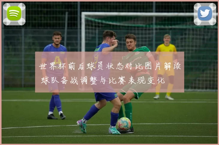 世界杯前后球员状态对比图片解读 球队备战调整与比赛表现变化