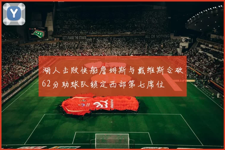 湖人击败快船詹姆斯与戴维斯合砍62分助球队锁定西部第七席位