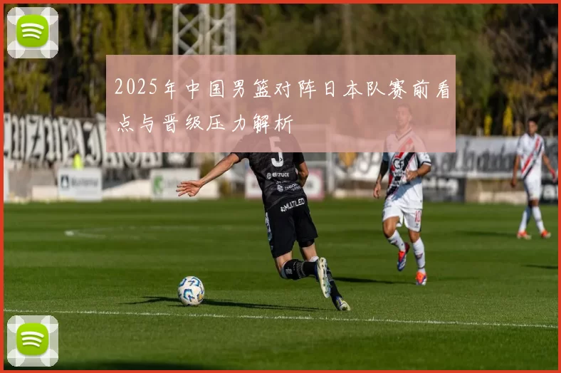 2025年中国男篮对阵日本队赛前看点与晋级压力解析