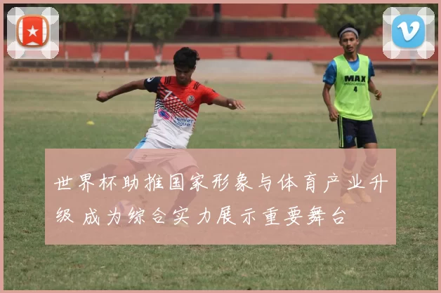 世界杯助推国家形象与体育产业升级 成为综合实力展示重要舞台