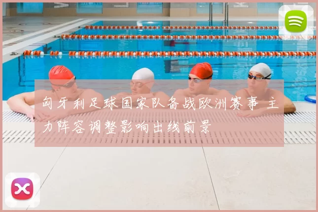 匈牙利足球国家队备战欧洲赛事 主力阵容调整影响出线前景