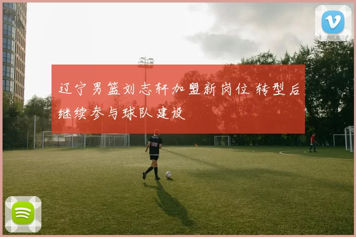 辽宁男篮刘志轩加盟新岗位 转型后继续参与球队建设