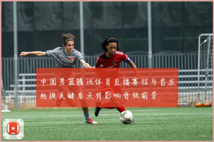 中国男篮腾讯体育直播赛程与首发轮换关键看点将影响晋级前景