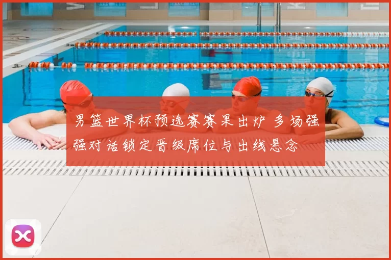 男篮世界杯预选赛赛果出炉 多场强强对话锁定晋级席位与出线悬念