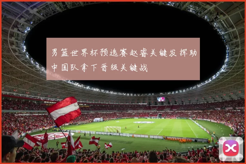 男篮世界杯预选赛赵睿关键发挥助中国队拿下晋级关键战