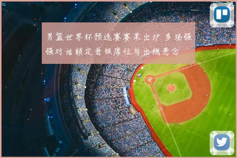 男篮世界杯预选赛赛果出炉 多场强强对话锁定晋级席位与出线悬念