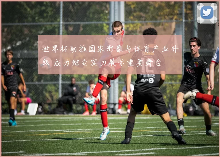 世界杯助推国家形象与体育产业升级 成为综合实力展示重要舞台