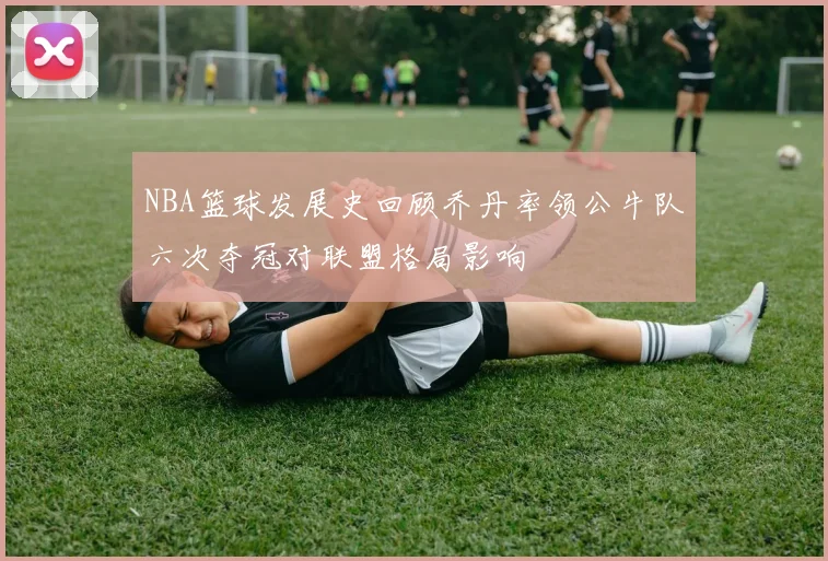 NBA篮球发展史回顾乔丹率领公牛队六次夺冠对联盟格局影响