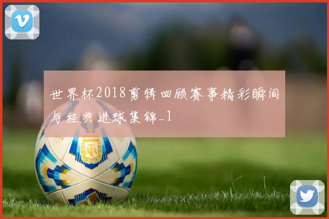 世界杯2018剪辑回顾赛事精彩瞬间与经典进球集锦_1
