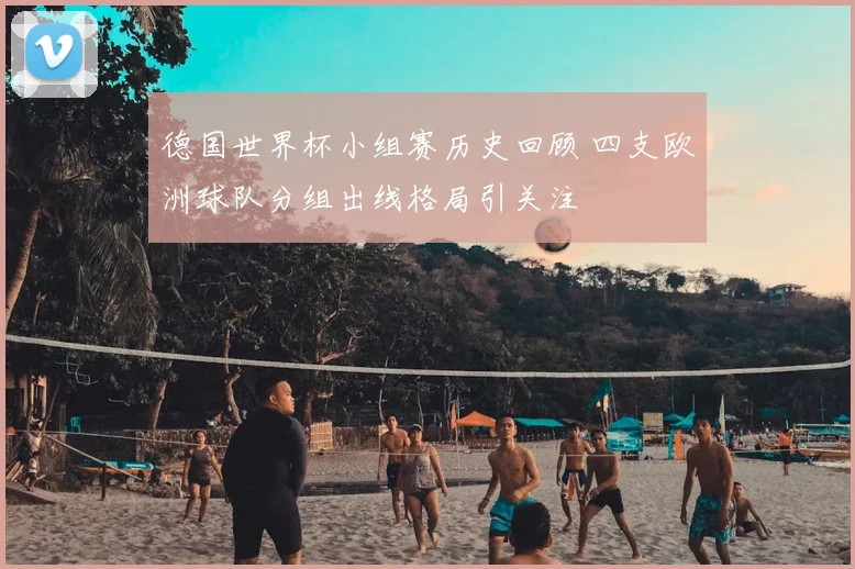 德国世界杯小组赛历史回顾 四支欧洲球队分组出线格局引关注