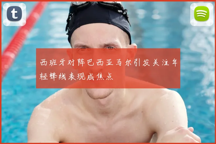 西班牙对阵巴西亚马尔引发关注年轻锋线表现成焦点