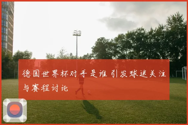 德国世界杯对手是谁 引发球迷关注与赛程讨论