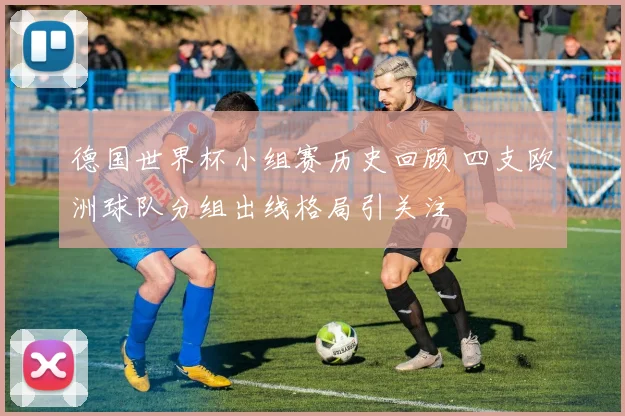 德国世界杯小组赛历史回顾 四支欧洲球队分组出线格局引关注