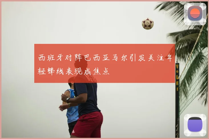 西班牙对阵巴西亚马尔引发关注年轻锋线表现成焦点