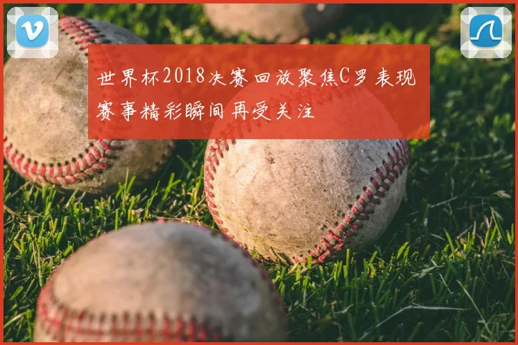 世界杯2018决赛回放聚焦C罗表现 赛事精彩瞬间再受关注