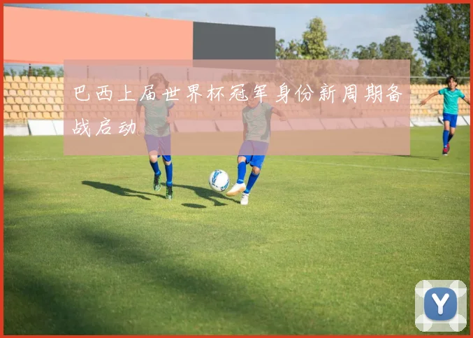 巴西上届世界杯冠军身份新周期备战启动