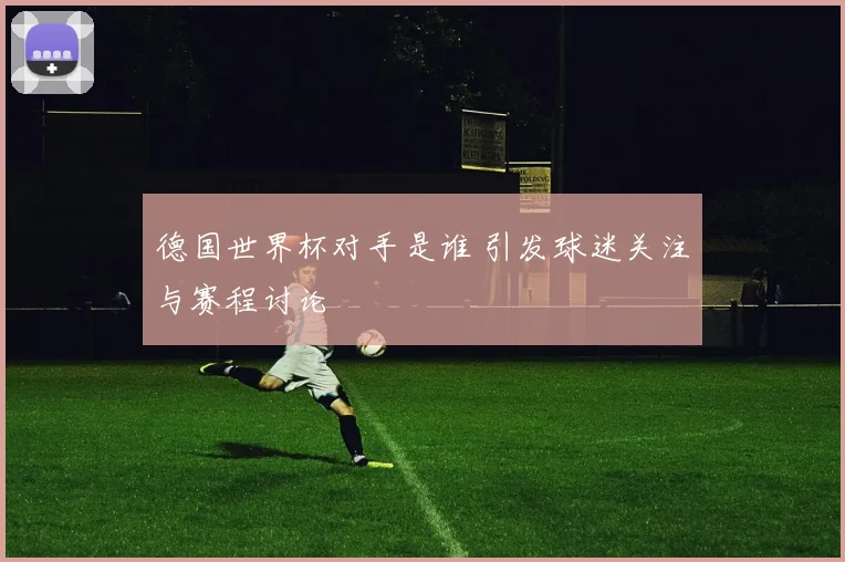 德国世界杯对手是谁 引发球迷关注与赛程讨论