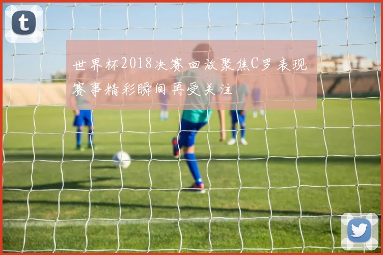 世界杯2018决赛回放聚焦C罗表现 赛事精彩瞬间再受关注